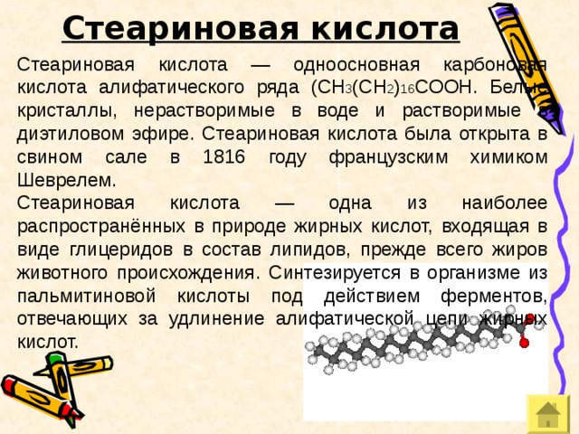 Стеариновая кислота Стеариновая кислота — одноосновная карбоновая кислота алифатического ряда ( CH 3 (CH 2 ) 16 COOH. Белые кристаллы, нерастворимые в воде и растворимые в диэтиловом эфире. Стеариновая кислота была открыта в свином сале в 1816 году французским химиком Шеврелем. Стеариновая кислота — одна из наиболее распространённых в природе жирных кислот, входящая в виде глицеридов в состав липидов, прежде всего жиров  животного происхождения . Синтезируется в организме из пальмитиновой кислоты под действием ферментов, отвечающих за удлинение алифатической цепи жирных кислот. 