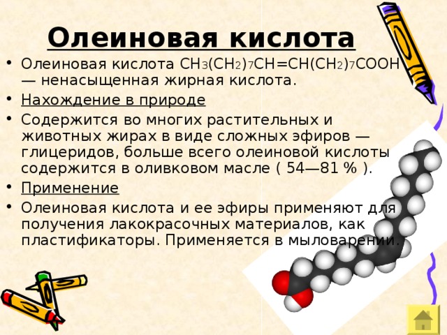 Олеиновая кислота Олеиновая кислота СН 3 (СН 2 ) 7 СН=СН(СН 2 ) 7 СООН — ненасыщенная жирная кислота. Нахождение в природе Содержится во многих растительных и животных жирах в виде сложных эфиров — глицеридов, больше всего олеиновой кислоты содержится в оливковом масле ( 54—81 % ). Применение Олеиновая кислота и ее эфиры применяют для получения лакокрасочных материалов, как пластификаторы. Применяется в мыловарении. 