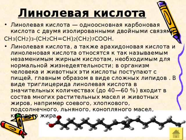 Линолевая кислота  Линолевая кислота — одноосновная карбоновая кислота с двумя изолированными двойными связями CH 3 (CH 2 ) 3 -(CH 2 CH=CH) 2 (CH 2 ) 7 COOH. Линолевая кислота, а также арахидоновая кислота и линоленовая кислота относятся к так называемым незаменимым жирным кислотам, необходимым для нормальной жизнедеятельности; в организм человека и животных эти кислоты поступают с пищей, главным образом в виде сложных липидов . В виде триглицерида линолевая кислота в значительных количествах (до 40—60 %) входит в состав многих растительных масел и животных жиров, например соевого, хлопкового, подсолнечного, льняного, конопляного масел, китового жира. 