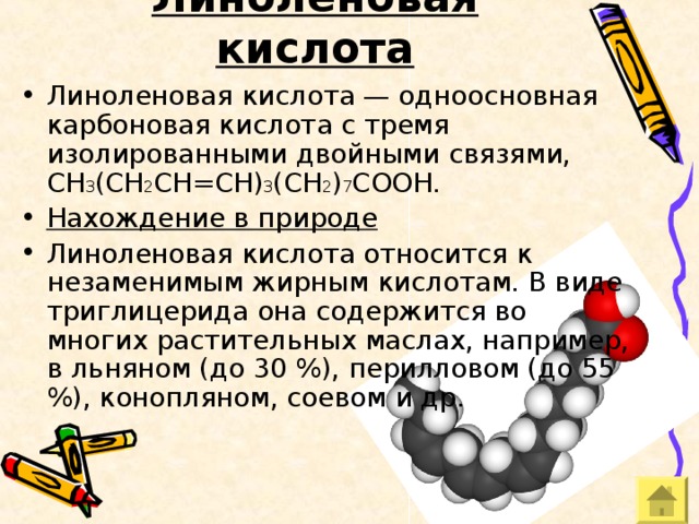Линоленовая кислота Линоленовая кислота — одноосновная карбоновая кислота с тремя изолированными двойными связями, CH 3 (CH 2 CH=CH) 3 (CH 2 ) 7 COOH. Нахождение в природе Линоленовая кислота относится к незаменимым жирным кислотам. В виде триглицерида она содержится во многих растительных маслах, например, в льняном (до 30 %), перилловом (до 55 %), конопляном, соевом и др. 