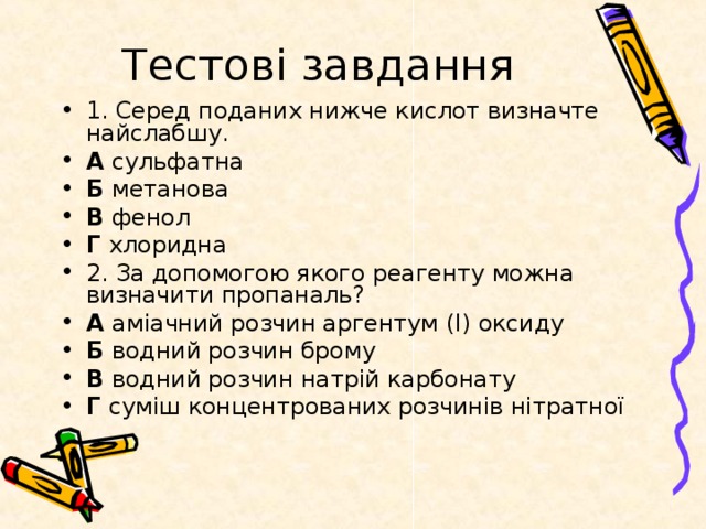 Тестові завдання 1. Серед поданих нижче кислот визначте найслабшу. А сульфатна Б метанова В фенол Г хлоридна 2. За допомогою якого реагенту можна визначити пропаналь? А аміачний розчин аргентум (I) оксиду Б водний розчин брому В водний розчин натрій карбонату Г суміш концентрованих розчинів нітратної 