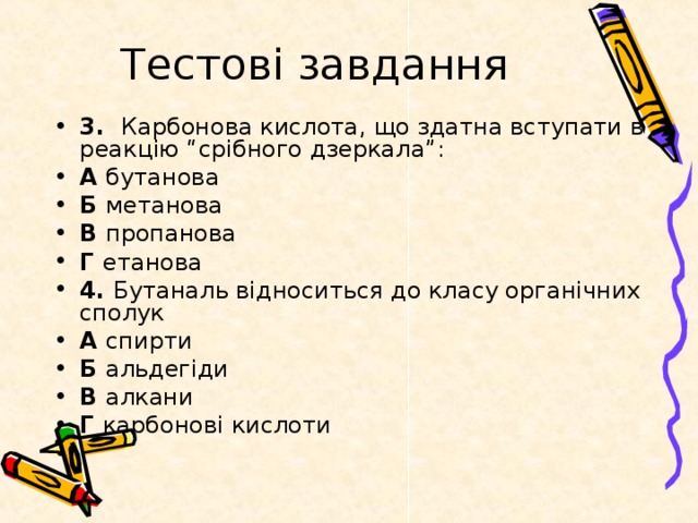 Тестові завдання 3. Карбонова кислота, що здатна вступати в реакцію “срібного дзеркала”: А бутанова Б метанова В пропанова Г етанова 4. Бутаналь відноситься до класу органічних сполук А спирти Б альдегіди В алкани Г карбонові кислоти 