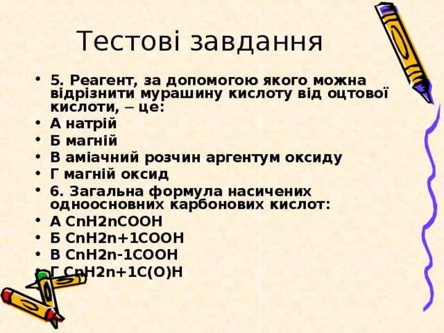 Тестові завдання 5. Реагент, за допомогою якого можна відрізнити мурашину кислоту від оцтової кислоти, ─ це: А натрій Б магній В аміачний розчин аргентум оксиду Г магній оксид 6. Загальна формула насичених одноосновних карбонових кислот: А СnH2nCOOH Б СnH2n+1COOH В СnH2n-1COOH Г СnH2n+1C(O)H 