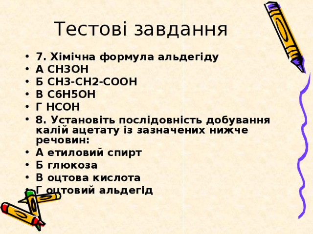 Тестові завдання 7. Хімічна формула альдегіду А CH3OH Б CH3-CH2-COOH В C6H5OH Г HCOH 8. Установіть послідовність добування калій ацетату із зазначених нижче речовин: А етиловий спирт Б глюкоза В оцтова кислота Г оцтовий альдегід 