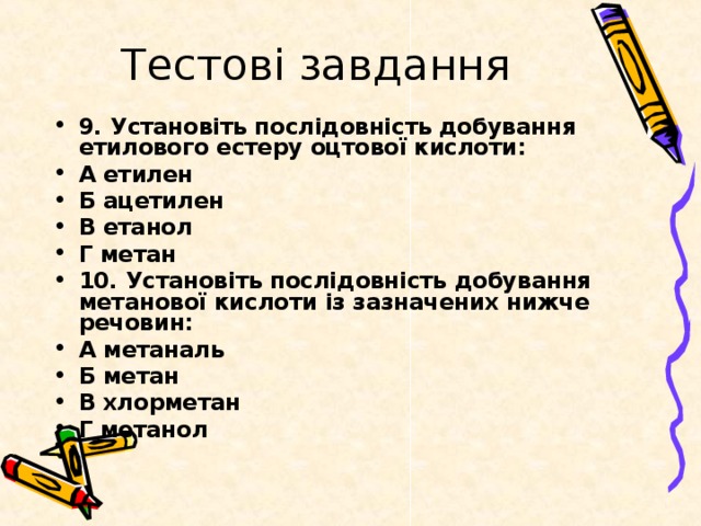 Тестові завдання 9. Установіть послідовність добування етилового естеру оцтової кислоти: А етилен Б ацетилен В етанол Г метан 10. Установіть послідовність добування метанової кислоти із зазначених нижче речовин: А метаналь Б метан В хлорметан Г метанол 