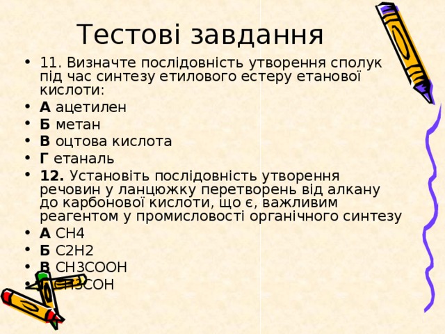 Тестові завдання 11. Визначте послідовність утворення сполук під час синтезу етилового естеру етанової кислоти: А ацетилен Б метан В оцтова кислота Г етаналь 12. Установіть послідовність утворення речовин у ланцюжку перетворень від алкану до карбонової кислоти, що є, важливим реагентом у промисловості органічного синтезу А СН4 Б С2H2 В СН3СООН Г СН3СОН 