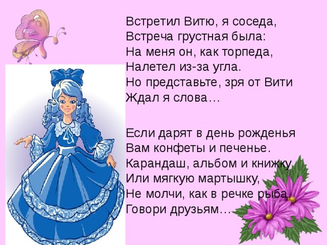 Встретил Витю, я соседа, Встреча грустная была: На меня он, как торпеда, Налетел из-за угла. Но представьте, зря от Вити Ждал я слова… Если дарят в день рожденья Вам конфеты и печенье. Карандаш, альбом и книжку Или мягкую мартышку, Не молчи, как в речке рыба, Говори друзьям… 