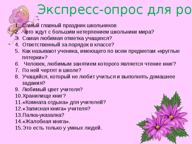 Экспресс-опрос для родителей Самый главный праздник школьников Чего ждут с большим нетерпением школьники мира? Самая любимая отметка учащихся? Ответственный за порядок в классе? Как называют ученика, имеющего по всем предметам «круглые пятерки»? 6. Человек, любимым занятием которого является чтение книг? По ней чертят в школе? Учащийся, который не любит учиться и выполнять домашнее задания? Любимый цвет учителя? Хранилище книг? «Комната отдыха» для учителей? «Записная книга» учителя? Палка-указалка? «Жалобная книга». Это есть только у умных людей. 