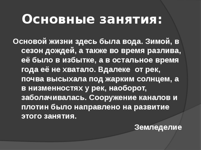 Основные занятия: Основой жизни здесь была вода. Зимой, в сезон дождей, а также во время разлива, её было в избытке, а в остальное время года её не хватало. Вдалеке от рек, почва высыхала под жарким солнцем, а в низменностях у рек, наоборот, заболачивалась. Сооружение каналов и плотин было направлено на развитие этого занятия. Земледелие  