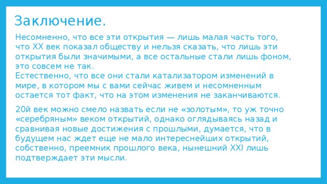 Заключение. Несомненно, что все эти открытия — лишь малая часть того, что XX век показал обществу и нельзя сказать, что лишь эти открытия были значимыми, а все остальные стали лишь фоном, это совсем не так.  Естественно, что все они стали катализатором изменений в мире, в котором мы с вами сейчас живем и несомненным остается тот факт, что на этом изменения не заканчиваются. 20й век можно смело назвать если не «золотым», то уж точно «серебряным» веком открытий, однако оглядываясь назад и сравнивая новые достижения с прошлыми, думается, что в будущем нас ждет еще не мало интереснейших открытий, собственно, преемник прошлого века, нынешний XXI лишь подтверждает эти мысли. 