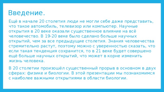 Введение. Ещё в начале 20 столетия люди не могли себе даже представить, что такое автомобиль, телевизор или компьютер. Научные открытия в 20 веке оказали существенное влияние на всё человечество. В 19-20 веке было сделано больше научных открытий, чем за все предыдущие столетия. Знания человечества стремительно растут, поэтому можно с уверенностью сказать, что если такая тенденция сохранится, то в 21 веке будет совершено ещё больше научных открытий, что может в корне изменить жизнь человека. В 20 столетии произошёл существенный прорыв в основном в двух сферах: физике и биологии. В этой презентации мы познакомимся с наиболее важными открытиями в области биологии. 