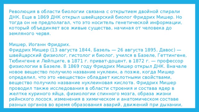 Революция в области биологии связана с открытием двойной спирали ДНК. Еще в 1869 ДНК открыл швейцарский биолог Фридрих Мишер. Но тогда он не предполагал, что это носитель генетической информации, который объединяет все живые существа, начиная от человека до земляного червя.   Мишер, Иоганн Фридрих.  Фридрих Мишер (13 августа 1844, Базель — 26 августа 1895, Давос) — швейцарский физиолог, гистолог и биолог, учился в Базеле, Геттингене, Тюбингене и Лейпциге, в 1871 г. приват-доцент, в 1872 г. — профессор физиологии в Базеле. В 1869 году Фридрих Мишер открыл ДНК. Вначале новое вещество получило название нуклеин, а позже, когда Мишер определил, что это «вещество» обладает кислотными свойствами, вещество получило название нуклеиновая кислота. Фридрих Мишер проводил также исследования в области строения и состава ядер в желтке куриного яйца, физиологии спинного мозга, образа жизни рейнского лосося, изменения в химическом и анатомическом составе разных органов во время образования аварий, движений при дыхании, отношения между высотой над морем и составом крови.   
