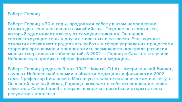 Роберт Горвиц.   Роберт Горвиц в 70-е годы, продолжая работу в этом направлении, открыл два гена клеточного самоубийства. Позднее он открыл ген, который удерживает клетку от самоуничтожения. Он нашел соответствующие гены у других животных и человека. Эти научные открытия позволяют продолжить работы в сфере управления процессами старения организмов и предположить возможность контроля развития многих смертельных заболеваний. В 2002 г. Горвиц и Салстон получили Нобелевскую премию в сфере физиологии и медицины.   Роберт Горвиц (родился 8 мая 1947, Чикаго, США) – американский биолог, лауреат Нобелевской премии в области медицины и физиологии 2002 года. Профессор биологии в Массачусетском технологическом институте. Основной научный вклад Горвица включает в себя исследование червя-нематоды Caenorhabditis elegans, в ходе которых были открыты гены-регуляторы апоптоза. 