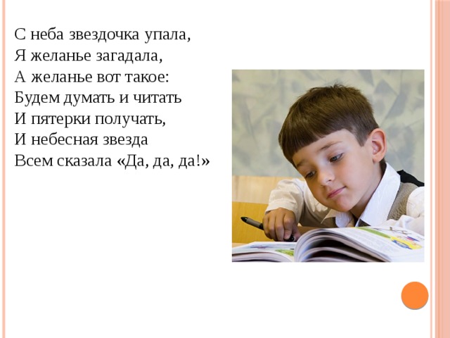 С неба звездочка упала, Я желанье загадала, А желанье вот такое: Будем думать и читать И пятерки получать, И небесная звезда Всем сказала «Да, да, да!» 