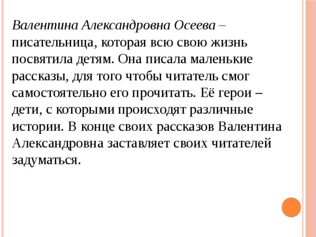 Валентина Александровна Осеева – писательница, которая всю свою жизнь посвятила детям. Она писала маленькие рассказы, для того чтобы читатель смог самостоятельно его прочитать. Её герои – дети, с которыми происходят различные истории. В конце своих рассказов Валентина Александровна заставляет своих читателей задуматься. 