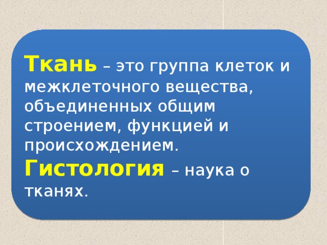 Ткань – это группа клеток и межклеточного вещества, объединенных общим строением, функцией и происхождением. Гистология  – наука о тканях. 