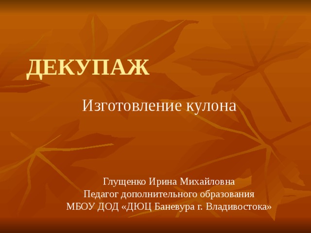 ДЕКУПАЖ Изготовление кулона Глущенко Ирина Михайловна Педагог дополнительного образования МБОУ ДОД «ДЮЦ Баневура г. Владивостока» 