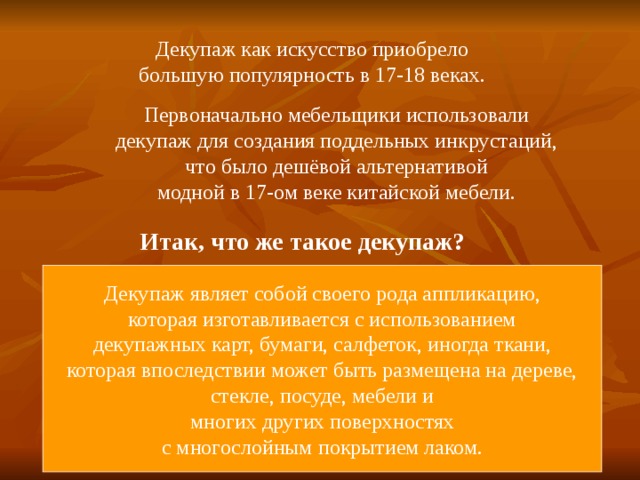 Декупаж как искусство приобрело большую популярность в 17-18 веках. Первоначально мебельщики использовали декупаж для создания поддельных инкрустаций, что было дешёвой альтернативой модной в 17-ом веке китайской мебели. Итак, что же такое декупаж? Декупаж являет собой своего рода аппликацию, которая изготавливается с использованием декупажных карт, бумаги, салфеток, иногда ткани, которая впоследствии может быть размещена на дереве, стекле, посуде, мебели и многих других поверхностях с многослойным покрытием лаком. 