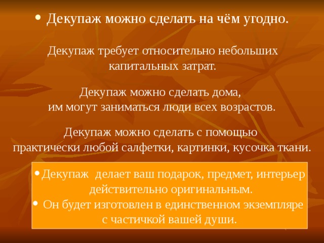 Декупаж можно сделать на чём угодно. Декупаж требует относительно небольших  капитальных затрат.  Декупаж можно сделать дома, им могут заниматься люди всех возрастов. Декупаж можно сделать с помощью практически любой салфетки, картинки, кусочка ткани. Декупаж делает ваш подарок, предмет, интерьер  действительно оригинальным.  Он будет изготовлен в единственном экземпляре с частичкой вашей души. 