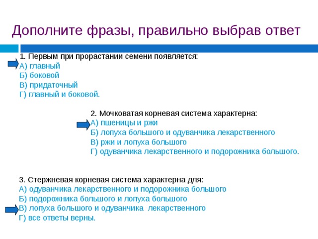 Дополните фразы, правильно выбрав ответ 1. Первым при прорастании семени появляется: А) главный Б) боковой В) придаточный Г) главный и боковой. 2. Мочковатая корневая система характерна: А) пшеницы и ржи Б) лопуха большого и одуванчика лекарственного В) ржи и лопуха большого Г) одуванчика лекарственного и подорожника большого. 3. Стержневая корневая система характерна для: А) одуванчика лекарственного и подорожника большого Б) подорожника большого и лопуха большого В) лопуха большого и одуванчика лекарственного Г) все ответы верны. 
