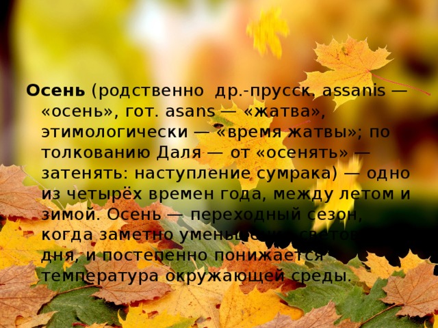Осень  (родственно  др.-прусск. assanis — «осень», гот. аsans — «жатва», этимологически — «время жатвы»; по толкованию Даля — от «осенять» — затенять: наступление сумрака) — одно из четырёх времен года, между летом и зимой. Осень — переходный сезон, когда заметно уменьшение светового дня, и постепенно понижается температура окружающей среды. 