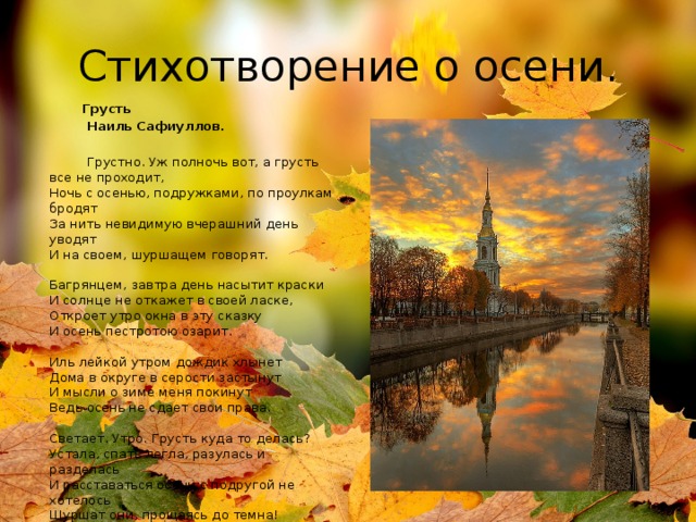 Стихотворение о осени.  Грусть  Наиль Сафиуллов.  Грустно. Уж полночь вот, а грусть все не проходит,  Ночь с осенью, подружками, по проулкам бродят  За нить невидимую вчерашний день уводят  И на своем, шуршащем говорят.    Багрянцем, завтра день насытит краски  И солнце не откажет в своей ласке,  Откроет утро окна в эту сказку  И осень пестротою озарит.   Иль лейкой утром дождик хлынет   Дома в округе в серости застынут  И мысли о зиме меня покинут  Ведь осень не сдает свои права.   Светает. Утро. Грусть куда то делась?  Устала, спать легла, разулась и разделась  И расставаться осени с подругой не хотелось  Шуршат они, прощаясь до темна! 