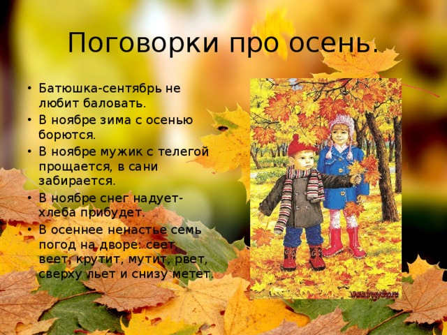 Поговорки про осень. Батюшка-сентябрь не любит баловать. В ноябре зима с осенью борются. В ноябре мужик с телегой прощается, в сани забирается. В ноябре снег надует-хлеба прибудет. В осеннее ненастье семь погод на дворе: сеет, веет, крутит, мутит, рвет, сверху льет и снизу метет. 