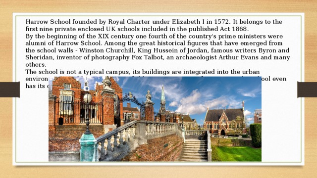Harrow School founded by Royal Charter under Elizabeth I in 1572. It belongs to the first nine private enclosed UK schools included in the published Act 1868. By the beginning of the XIX century one fourth of the country's prime ministers were alumni of Harrow School. Among the great historical figures that have emerged from the school walls - Winston Churchill, King Hussein of Jordan, famous writers Byron and Sheridan, inventor of photography Fox Talbot, an archaeologist Arthur Evans and many others. The school is not a typical campus, its buildings are integrated into the urban environment. Buildings and sports fields occupy an area of ​​400 acres. The school even has its own farm. 