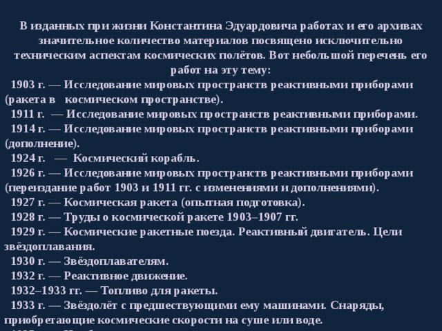  В изданных при жизни Константина Эдуардовича работах и его архивах значительное количество материалов посвящено исключительно техническим аспектам космических полётов. Вот небольшой перечень его работ на эту тему:  1903 г. — Исследование мировых пространств реактивными приборами (ракета в космическом пространстве).  1911 г.  — Исследование мировых пространств реактивными приборами.  1914 г. — Исследование мировых пространств реактивными приборами (дополнение).  1924 г.   —  Космический корабль.  1926 г. — Исследование мировых пространств реактивными приборами (переиздание работ 1903 и 1911 гг. с изменениями и дополнениями).  1927 г. — Космическая ракета (опытная подготовка).  1928 г. — Труды о космической ракете 1903–1907 гг.  1929 г. — Космические ракетные поезда. Реактивный двигатель. Цели звёздоплавания.  1930 г. — Звёздоплавателям.  1932 г. — Реактивное движение.  1932–1933 гг. — Топливо для ракеты.  1933 г. — Звёздолёт с предшествующими ему машинами. Снаряды, приобретающие космические скорости на суше или воде.  1935 г. — Наибольшая скорость ракеты.  