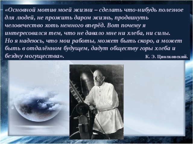 «Основной мотив моей жизни – сделать что-нибудь полезное для людей, не прожить даром жизнь, продвинуть человечество хоть немного вперёд. Вот почему я интересовался тем, что не давало мне ни хлеба, ни силы. Но я надеюсь, что мои работы, может быть скоро, а может быть в отдалённом будущем, дадут обществу горы хлеба и бездну могущества». К. Э. Циолковский. 