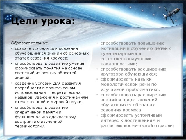 Цели урока:   Образовательные: способствовать повышению мотивации к обучению детей с гуманитарными и естественнонаучными наклонностями; способствовать расширению кругозора обучающихся; сформировать навыки монологической речи по изучаемой проблематике. способствовать расширению знаний и представлений обучающихся об этапах освоения космоса сформировать устойчивый интерес к достижениям и развитию космической отрасли; создать условия для освоения обучающимися знаний об основных этапах освоения космоса; способствовать развитию умения формировать понятия на основе сведений из разных областей знаний. создание условий для развития потребности в практическом использовании   теоретических навыков, уважения к достижениям отечественной и мировой науки. способствовать развитию оперативной памяти и функционально-адекватному восприятию изученной терминологии; 