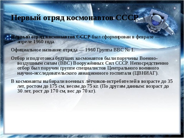 Первый отряд космонавтов СССР Первый отряд космонавтов СССР был сформирован в феврале — апреле 1960 года. Официальное название отряда — 1960 Группа ВВС № 1. Отбор и подготовка будущих космонавтов были поручены Военно-воздушным силам (ВВС) Вооружённых Сил СССР. Непосредственно отбор был поручен группе специалистов Центрального военного научно-исследовательского авиационного госпиталя (ЦВНИАГ). В космонавты выбирали военных лётчиков-истребителей в возрасте до 35 лет, ростом до 175 см, весом до 75 кг. (По другим данным: возраст до 30 лет, рост до 170 см, вес до 70 кг). 