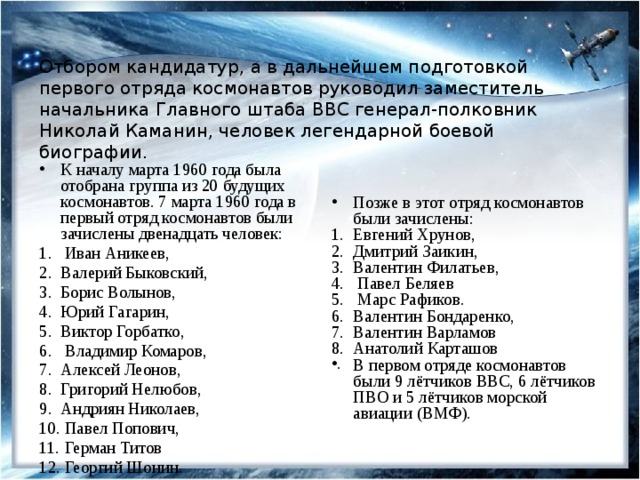 Отбором кандидатур, а в дальнейшем подготовкой первого отряда космонавтов руководил заместитель начальника Главного штаба ВВС генерал-полковник Николай Каманин, человек легендарной боевой биографии. К началу марта 1960 года была отобрана группа из 20 будущих космонавтов. 7 марта 1960 года в первый отряд космонавтов были зачислены двенадцать человек:  Иван Аникеев, Валерий Быковский, Борис Волынов, Юрий Гагарин, Виктор Горбатко,  Владимир Комаров, Алексей Леонов, Григорий Нелюбов, Андриян Николаев,  Павел Попович,  Герман Титов  Георгий Шонин. Позже в этот отряд космонавтов были зачислены: Евгений Хрунов, Дмитрий Заикин, Валентин Филатьев,  Павел Беляев  Марс Рафиков. Валентин Бондаренко, Валентин Варламов Анатолий Карташов В первом отряде космонавтов были 9 лётчиков ВВС, 6 лётчиков ПВО и 5 лётчиков морской авиации (ВМФ). 