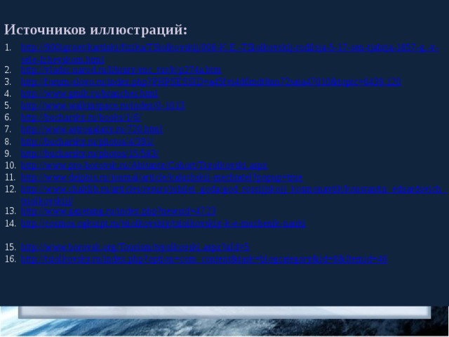 Источников иллюстраций: http://900igr.net/kartinki/fizika/TSiolkovskij/008-K.E.-TSiolkovskij-rodilsja-5-17-sen-tjabrja-1857-g.-v-sele-Izhevskom.html http://vladsc.narod.ru/library/enc_tur/k/p274a.htm http://forum-slovo.ru/index.php?PHPSESSID=a45fvi4d6mdt8nn72saia47010&topic=6439.120 http://www.gmik.ru/branches.html http://www.walkinspace.ru/index/0-1013 http://bucharsky.ru/books/1/6/ http://www.astrogalaxy.ru/720.html http://bucharsky.ru/photos/4/391/ http://bucharsky.ru/photos/15/583/ http://www.pro-borovsk.ru/Abitante/Cohort/Tsyolkovski.aspx http://www.delphis.ru/journal/article/kaluzhskii-mechtatel?popup=true http://www.chaltlib.ru/articles/resurs/jubilei_goda/god_rossijjskojj_kosmonavtik/konstantin_eduardovich_tsiolkovskijj/ http://www.gazetang.ru/index.php?newsid=4723 http://cosmos.ogkuipt.ru/tsiolkovskiy/tsiolkovskiy-k-e-muchenik-nauki http://www.borovsk.org/Tourism/tsyolkovski.aspx?aId=5 http://tsiolkovsky.ru/index.php?option=com_content&task=blogcategory&id=8&Itemid=46 
