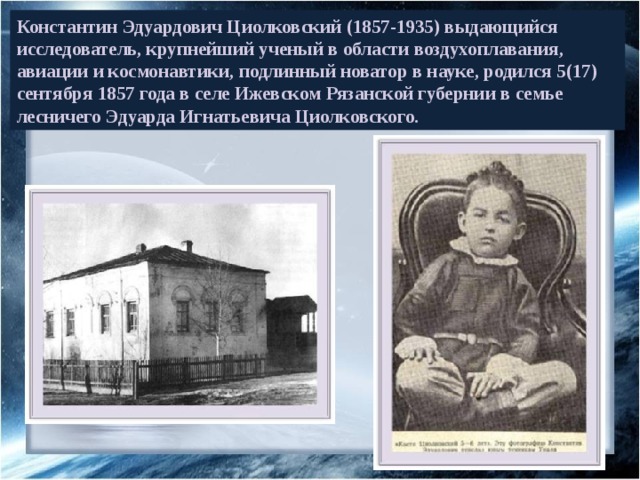 Константин Эдуардович Циолковский (1857-1935) выдающийся исследователь, крупнейший ученый в области воздухоплавания, авиации и космонавтики, подлинный новатор в науке, родился 5(17) сентября 1857 года в селе Ижевском Рязанской губернии в семье лесничего Эдуарда Игнатьевича Циолковского. 