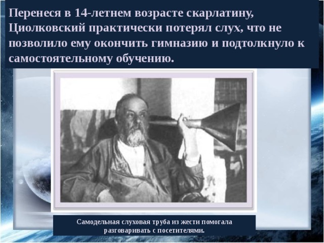 Перенеся в 14-летнем возрасте скарлатину, Циолковский практически потерял слух, что не позволило ему окончить гимназию и подтолкнуло к самостоятельному обучению. Самодельная слуховая труба из жести помогала разговаривать с посетителями. 