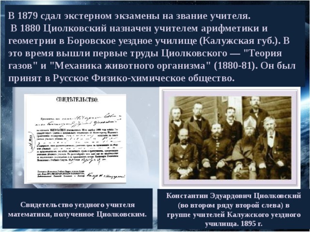 В 1879 сдал экстерном экзамены на звание учителя.  В 1880 Циолковский назначен учителем арифметики и геометрии в Боровское уездное училище (Калужская губ.). В это время вышли первые труды Циолковского — 