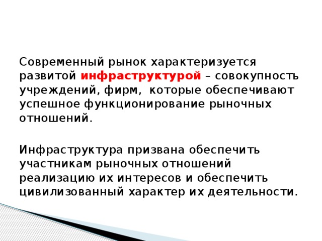 Современный рынок характеризуется развитой инфраструктурой – совокупность учреждений, фирм, которые обеспечивают успешное функционирование рыночных отношений. Инфраструктура призвана обеспечить участникам рыночных отношений реализацию их интересов и обеспечить цивилизованный характер их деятельности. 
