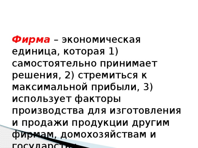 Фирма – экономическая единица, которая 1) самостоятельно принимает решения, 2) стремиться к максимальной прибыли, 3) использует факторы производства для изготовления и продажи продукции другим фирмам, домохозяйствам и государству. 