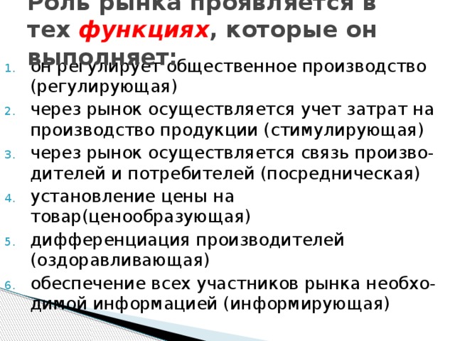 Роль рынка проявляется в тех функциях , которые он выполняет:   он регулирует общественное производство (регулирующая) через рынок осуществляется учет затрат на производство продукции (стимулирующая) через рынок осуществляется связь произво - дителей и потребителей (посредническая) установление цены на товар(ценообразующая) дифференциация производителей (оздоравливающая) обеспечение всех участников рынка необхо - димой информацией (информирующая) 