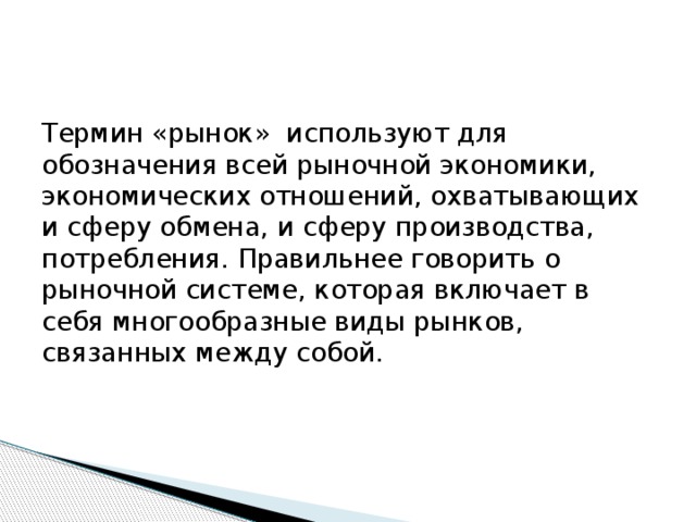 Термин «рынок» используют для обозначения всей рыночной экономики, экономических отношений, охватывающих и сферу обмена, и сферу производства, потребления. Правильнее говорить о рыночной системе, которая включает в себя многообразные виды рынков, связанных между собой. 