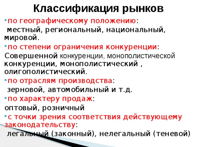 Классификация рынков по географическому положению :  местный, региональный, национальный, мировой. по степени ограничения конкуренции : Совершенной конкуренции, монополистической конкуренции, монополистический , олигополистический. по отраслям производства :  зерновой, автомобильный и т.д. по характеру продаж : оптовый, розничный с точки зрения соответствия действующему законодательству :  легальный (законный), нелегальный (теневой) 