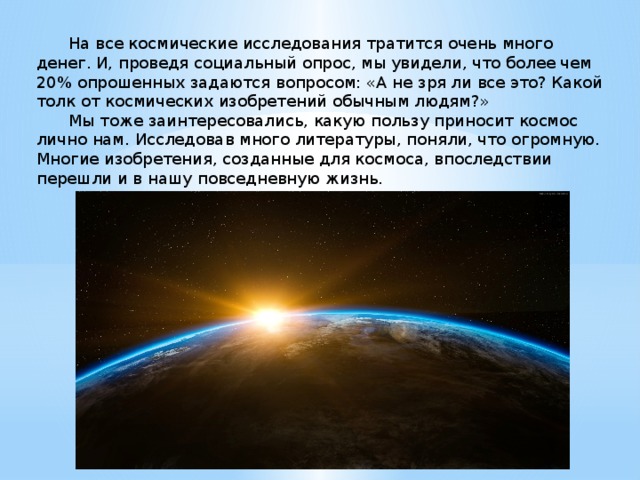  На все космические исследования тратится очень много денег. И, проведя социальный опрос, мы увидели, что более чем 20% опрошенных задаются вопросом: «А не зря ли все это? Какой толк от космических изобретений обычным людям?»  Мы тоже заинтересовались, какую пользу приносит космос лично нам. Исследовав много литературы, поняли, что огромную. Многие изобретения, созданные для космоса, впоследствии перешли и в нашу повседневную жизнь. 