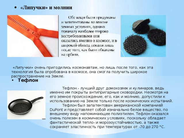  «Липучки» очень пригодились космонавтам, но лишь после того, как эта технология была опробована в космосе, она смогла получить широкое распространение на Земле.  Тефлон  Тефлон - лучший друг домохозяек и кулинаров, ведь именно им покрыты антипригарные сковородки. Несмотря на его земное происхождение, его, как и молнию, допустили к использованию на Земле только после космических испытаний.  Тефлон был запатентован американской компанией DuPont и представляет собой изначально белое вещество, по внешнему виду напоминающее полиэтилен. Тефлон оказался очень полезен в космических условиях, поскольку обладает фантастической тепло- и морозоустойчивостью, а также сохраняет эластичность при температурах от -70 до 270 °C. 