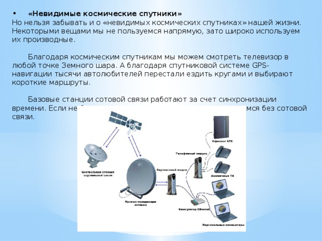 •  «Невидимые космические спутники» Но нельзя забывать и о «невидимых космических спутниках» нашей жизни. Некоторыми вещами мы не пользуемся напрямую, зато широко используем их производные.  Благодаря космическим спутникам мы можем смотреть телевизор в любой точке Земного шара. А благодаря спутниковой системе GPS-навигации тысячи автолюбителей перестали ездить кругами и выбирают короткие маршруты.  Базовые станции сотовой связи работают за счет синхронизации времени. Если не будет навигационных систем, то мы останемся без сотовой связи. 