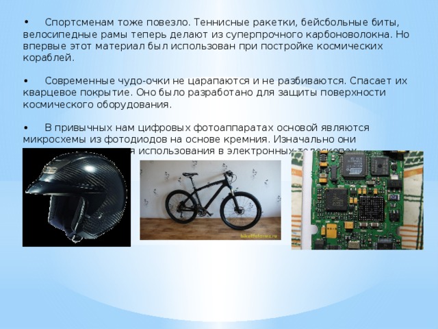 •  Спортсменам тоже повезло. Теннисные ракетки, бейсбольные биты, велосипедные рамы теперь делают из суперпрочного карбоноволокна. Но впервые этот материал был использован при постройке космических кораблей. •  Современные чудо-очки не царапаются и не разбиваются. Спасает их кварцевое покрытие. Оно было разработано для защиты поверхности космического оборудования. •  В привычных нам цифровых фотоаппаратах основой являются микросхемы из фотодиодов на основе кремния. Изначально они предназначались для использования в электронных телескопах. 