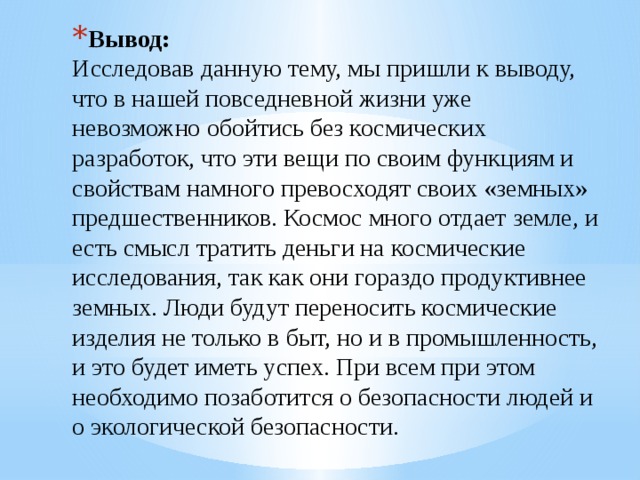 Вывод:  Исследовав данную тему, мы пришли к выводу, что в нашей повседневной жизни уже невозможно обойтись без космических разработок, что эти вещи по своим функциям и свойствам намного превосходят своих «земных» предшественников. Космос много отдает земле, и есть смысл тратить деньги на космические исследования, так как они гораздо продуктивнее земных. Люди будут переносить космические изделия не только в быт, но и в промышленность, и это будет иметь успех. При всем при этом необходимо позаботится о безопасности людей и о экологической безопасности.   