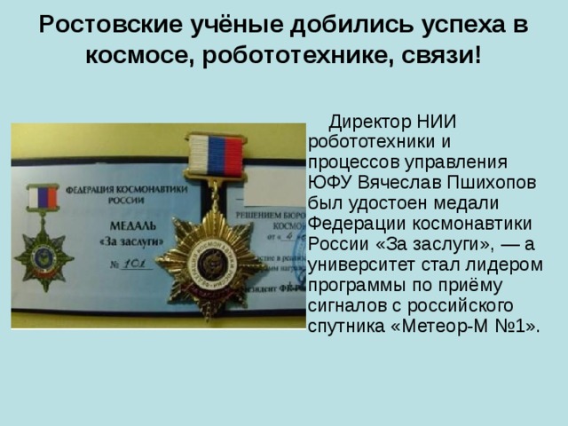 Ростовские учёные добились успеха в космосе, робототехнике, связи!    Директор НИИ робототехники и процессов управления ЮФУ Вячеслав Пшихопов был удостоен медали Федерации космонавтики России «За заслуги», — а университет стал лидером программы по приёму сигналов с российского спутника «Метеор-М №1». 