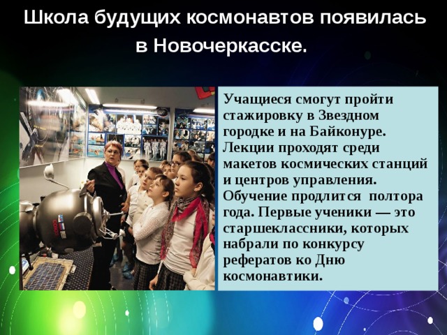 Школа будущих космонавтов появилась в Новочеркасске.    Учащиеся смогут пройти стажировку в Звездном городке и на Байконуре. Лекции проходят среди макетов космических станций и центров управления. Обучение продлится полтора года. Первые ученики — это старшеклассники, которых набрали по конкурсу рефератов ко Дню космонавтики. 