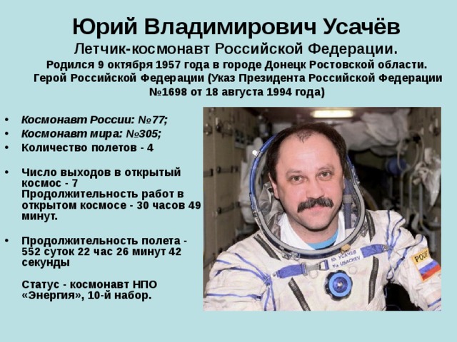Юрий Владимирович Усачёв   Летчик-космонавт Российской Федерации.  Родился 9 октября 1957 года в городе Донецк Ростовской области.  Герой Российской Федерации (Указ Президента Российской Федерации №1698 от 18 августа 1994 года) Космонавт России: №77; Космонавт мира: №305; Количество полетов - 4   Число выходов в открытый космос - 7  Продолжительность работ в открытом космосе - 30 часов 49 минут.   Продолжительность полета - 552 суток 22 час 26 минут 42 секунды   Статус - космонавт НПО «Энергия», 10-й набор. 